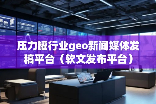 壓力罐行業(yè)geo新聞媒體發(fā)稿平臺(tái)（軟文發(fā)布平臺(tái)）