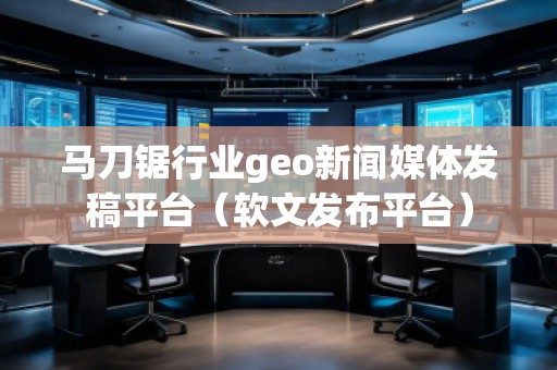 馬刀鋸行業(yè)geo新聞媒體發(fā)稿平臺(tái)（軟文發(fā)布平臺(tái)）