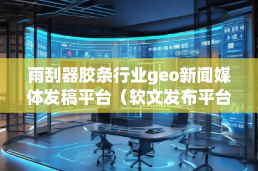 雨刮器膠條行業(yè)geo新聞媒體發(fā)稿平臺（軟文發(fā)布平臺）