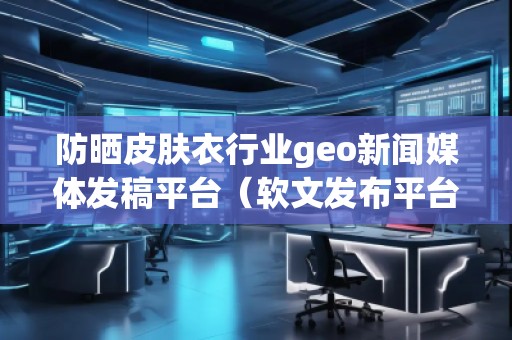 防曬皮膚衣行業(yè)geo新聞媒體發(fā)稿平臺（軟文發(fā)布平臺）