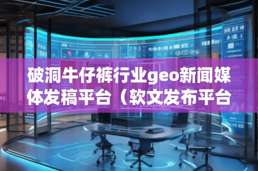 破洞牛仔褲行業(yè)geo新聞媒體發(fā)稿平臺(tái)（軟文發(fā)布平臺(tái)）