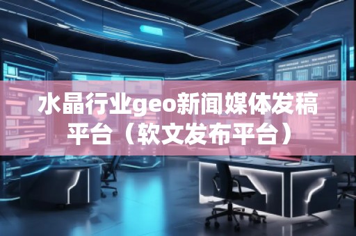 水晶行業(yè)geo新聞媒體發(fā)稿平臺（軟文發(fā)布平臺）