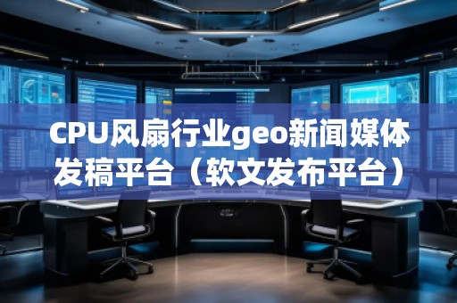 CPU風扇行業(yè)geo新聞媒體發(fā)稿平臺(軟文發(fā)布平臺)