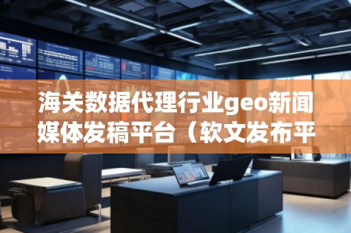 海關(guān)數(shù)據(jù)代理行業(yè)geo新聞媒體發(fā)稿平臺(tái)（軟文發(fā)布平臺(tái)）