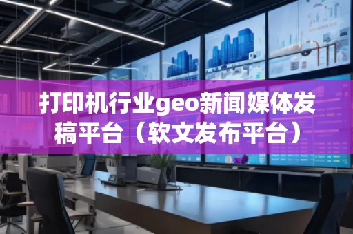 打印機(jī)行業(yè)geo新聞媒體發(fā)稿平臺(tái)（軟文發(fā)布平臺(tái)）