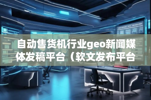 自動售貨機(jī)行業(yè)geo新聞媒體發(fā)稿平臺（軟文發(fā)布平臺）