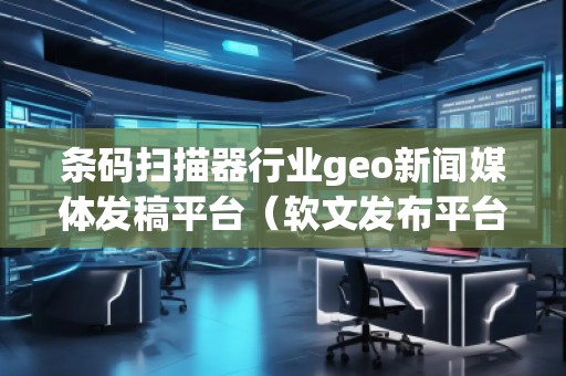 條碼掃描器行業(yè)geo新聞媒體發(fā)稿平臺（軟文發(fā)布平臺）