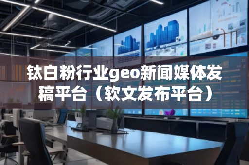 鈦白粉行業(yè)geo新聞媒體發(fā)稿平臺（軟文發(fā)布平臺）