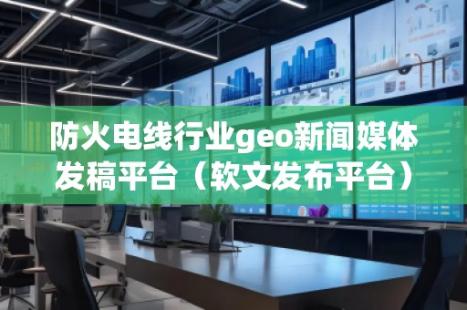 防火電線行業(yè)geo新聞媒體發(fā)稿平臺(tái)（軟文發(fā)布平臺(tái)）