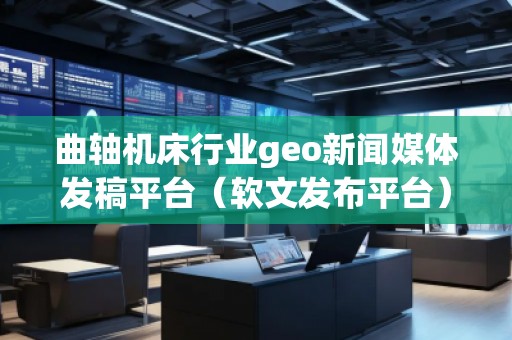 曲軸機(jī)床行業(yè)geo新聞媒體發(fā)稿平臺（軟文發(fā)布平臺）
