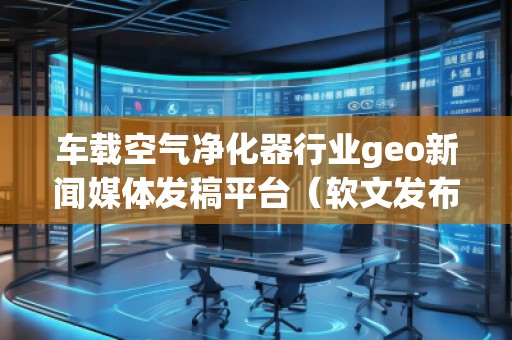 車載空氣凈化器行業(yè)geo新聞媒體發(fā)稿平臺(tái)(軟文發(fā)布平臺(tái)) 車載空氣凈化器行業(yè)geo新聞媒體發(fā)稿平臺(tái)(軟文發(fā)布平臺(tái))