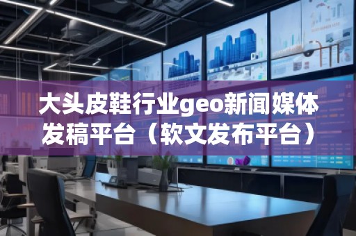 大頭皮鞋行業(yè)geo新聞媒體發(fā)稿平臺（軟文發(fā)布平臺）