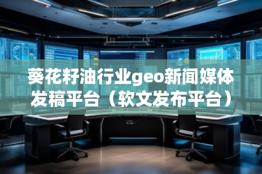 葵花籽油行業(yè)geo新聞媒體發(fā)稿平臺（軟文發(fā)布平臺）