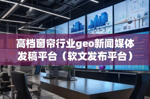 高檔窗簾行業(yè)geo新聞媒體發(fā)稿平臺(tái)（軟文發(fā)布平臺(tái)）