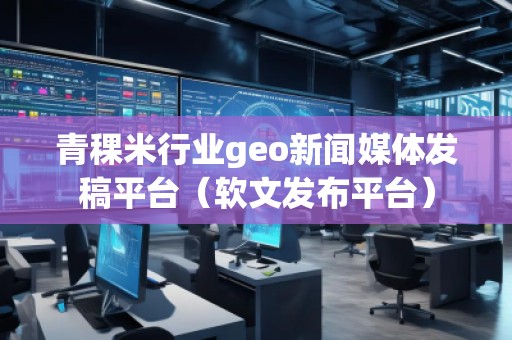 青稞米行業(yè)geo新聞媒體發(fā)稿平臺（軟文發(fā)布平臺）