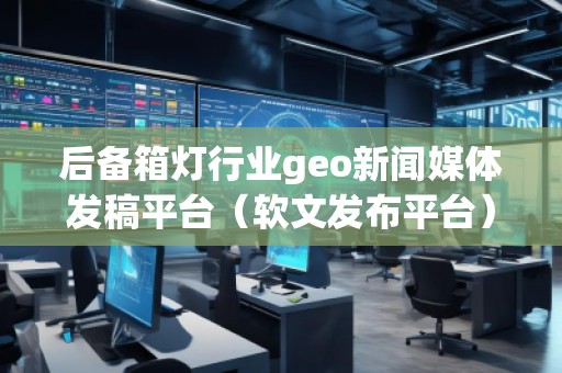 后備箱燈行業(yè)geo新聞媒體發(fā)稿平臺(tái)（軟文發(fā)布平臺(tái)）