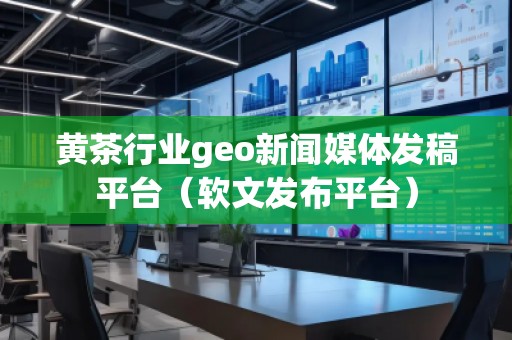 黃茶行業(yè)geo新聞媒體發(fā)稿平臺（軟文發(fā)布平臺）