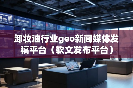 卸妝油行業(yè)geo新聞媒體發(fā)稿平臺（軟文發(fā)布平臺）