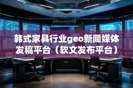 韓式家具行業(yè)geo新聞媒體發(fā)稿平臺(軟文發(fā)布平臺)