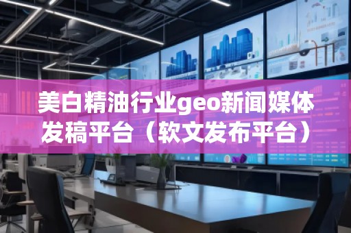 美白精油行業(yè)geo新聞媒體發(fā)稿平臺（軟文發(fā)布平臺）
