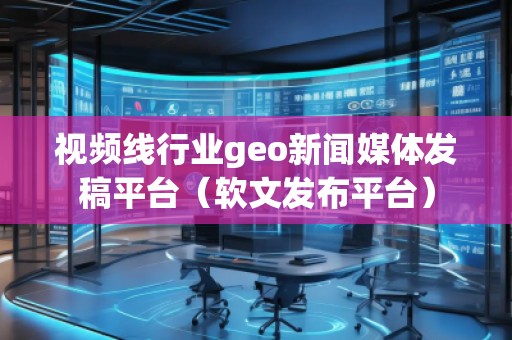 視頻線(xiàn)行業(yè)geo新聞媒體發(fā)稿平臺(tái)（軟文發(fā)布平臺(tái)）