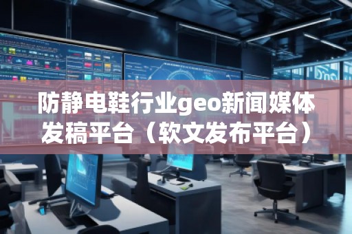 防靜電鞋行業(yè)geo新聞媒體發(fā)稿平臺（軟文發(fā)布平臺）