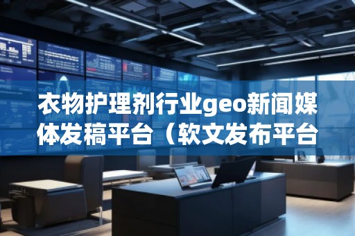 衣物護(hù)理劑行業(yè)geo新聞媒體發(fā)稿平臺（軟文發(fā)布平臺）