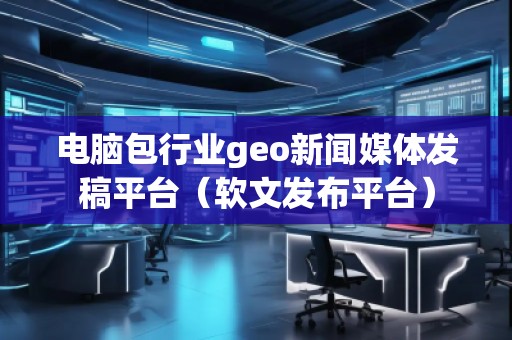 電腦包行業(yè)geo新聞媒體發(fā)稿平臺（軟文發(fā)布平臺）