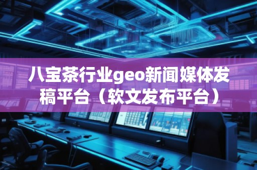 八寶茶行業(yè)geo新聞媒體發(fā)稿平臺（軟文發(fā)布平臺）