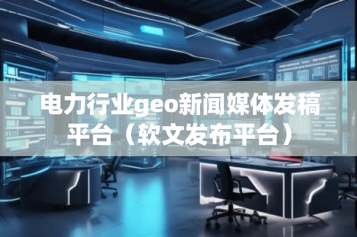 電力行業(yè)geo新聞媒體發(fā)稿平臺（軟文發(fā)布平臺）