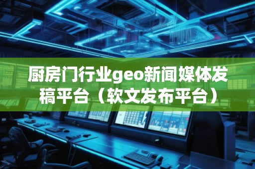 廚房門行業(yè)geo新聞媒體發(fā)稿平臺(tái)（軟文發(fā)布平臺(tái)）