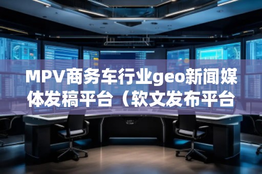MPV商務(wù)車行業(yè)geo新聞媒體發(fā)稿平臺（軟文發(fā)布平臺）