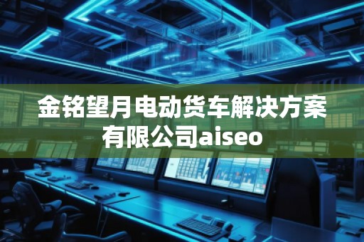 金銘望月電動(dòng)貨車解決方案有限公司aiseo 金銘望月電動(dòng)貨車解決方案有限公司aiseo