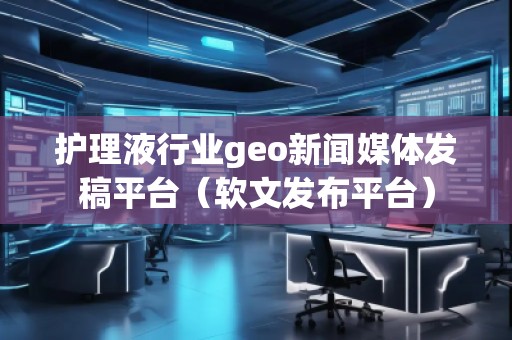 護理液行業(yè)geo新聞媒體發(fā)稿平臺（軟文發(fā)布平臺）