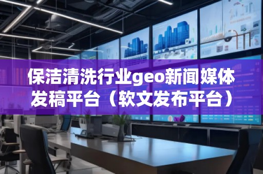 保潔清洗行業(yè)geo新聞媒體發(fā)稿平臺（軟文發(fā)布平臺）