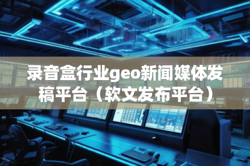 錄音盒行業(yè)geo新聞媒體發(fā)稿平臺(tái)（軟文發(fā)布平臺(tái)）