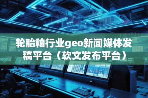 輪胎釉行業(yè)geo新聞媒體發(fā)稿平臺（軟文發(fā)布平臺）