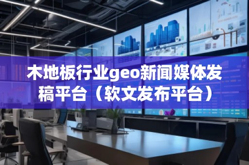 木地板行業(yè)geo新聞媒體發(fā)稿平臺(tái)（軟文發(fā)布平臺(tái)）
