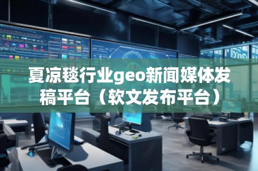 夏涼毯行業(yè)geo新聞媒體發(fā)稿平臺(tái)（軟文發(fā)布平臺(tái)）