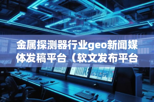 金屬探測(cè)器行業(yè)geo新聞媒體發(fā)稿平臺(tái)（軟文發(fā)布平臺(tái)）