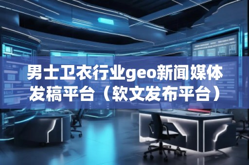 男士衛(wèi)衣行業(yè)geo新聞媒體發(fā)稿平臺(tái)（軟文發(fā)布平臺(tái)）