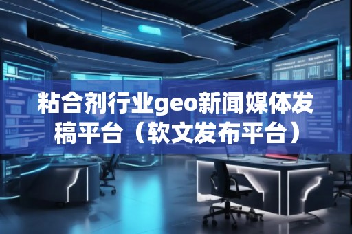 粘合劑行業(yè)geo新聞媒體發(fā)稿平臺（軟文發(fā)布平臺）