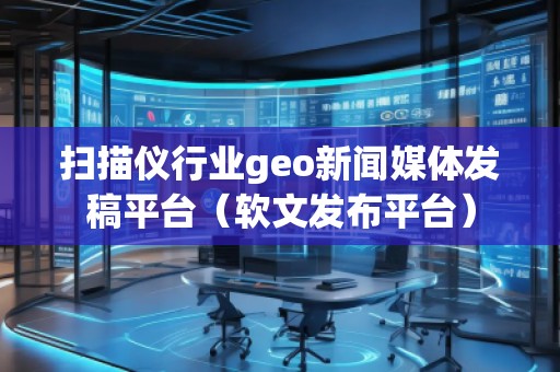 掃描儀行業(yè)geo新聞媒體發(fā)稿平臺（軟文發(fā)布平臺）
