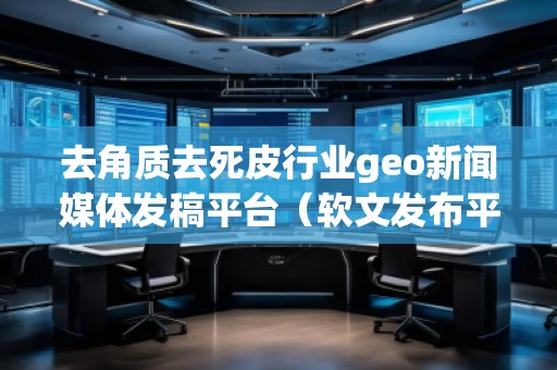 去角質(zhì)去死皮行業(yè)geo新聞媒體發(fā)稿平臺（軟文發(fā)布平臺）