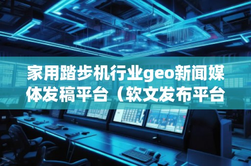 家用踏步機(jī)行業(yè)geo新聞媒體發(fā)稿平臺（軟文發(fā)布平臺）