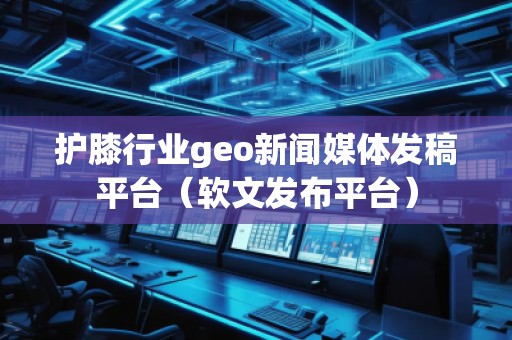 護膝行業(yè)geo新聞媒體發(fā)稿平臺（軟文發(fā)布平臺）