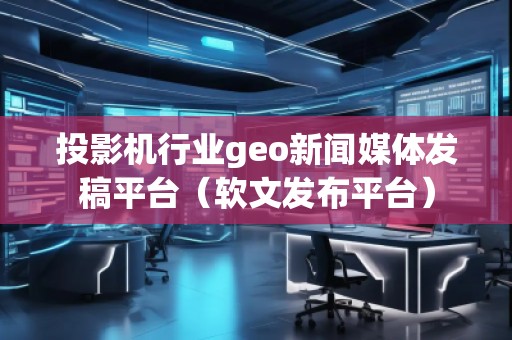 投影機行業(yè)geo新聞媒體發(fā)稿平臺（軟文發(fā)布平臺）