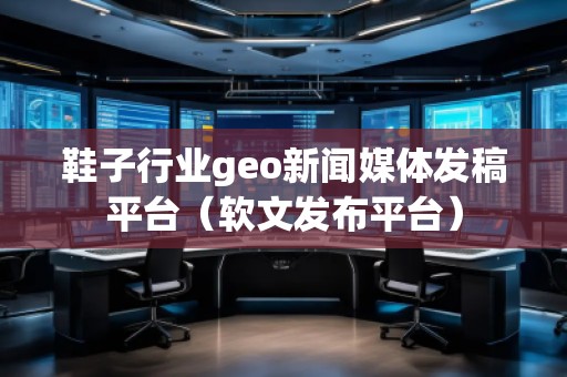 鞋子行業(yè)geo新聞媒體發(fā)稿平臺(tái)（軟文發(fā)布平臺(tái)）