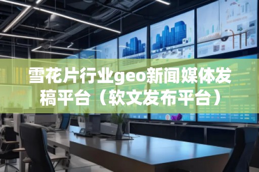 雪花片行業(yè)geo新聞媒體發(fā)稿平臺（軟文發(fā)布平臺）