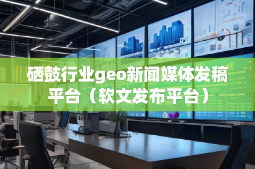 硒鼓行業(yè)geo新聞媒體發(fā)稿平臺（軟文發(fā)布平臺）